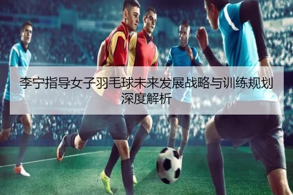 li-ning-zhi-dao-nv-zi-yu-mao-qiu-wei-lai-fa-zhan-zhan-lve-yu-xun-lian-gui-hua-shen-du-jie-xi-2-887.jpg