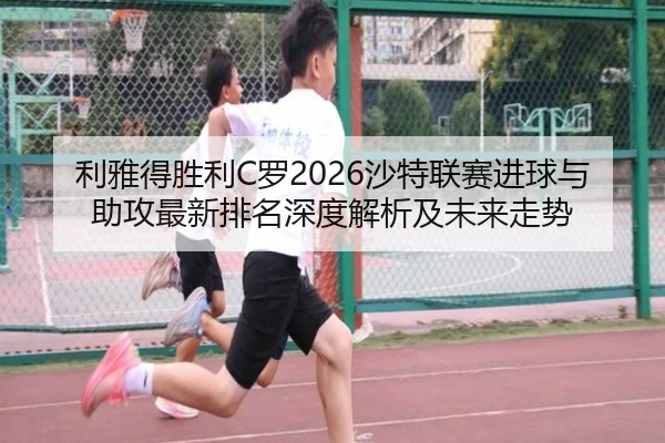 利雅得胜利C罗2026沙特联赛进球与助攻最新排名深度解析及未来走势