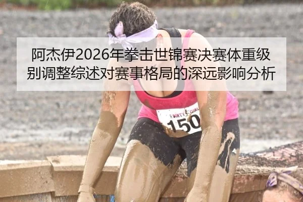 阿杰伊2026年拳击世锦赛决赛体重级别调整综述对赛事格局的深远影响分析
